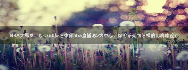 五星体育张效玮：NBA大爆发：以<360极速体育nba直播吧>为中心，你将感受到怎样的比赛体验？